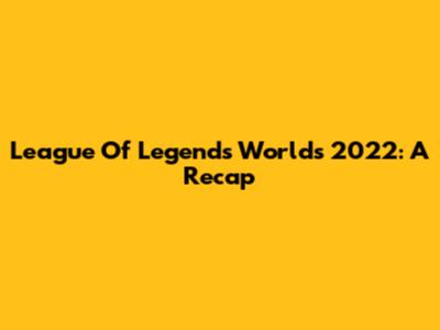 League Of Legends Worlds 2022: A Recap