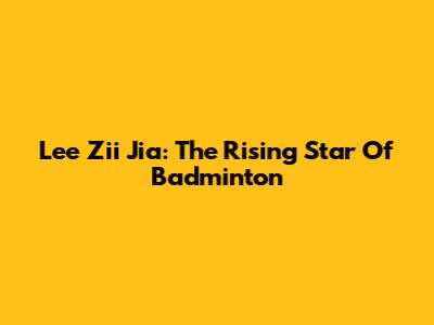 Lee Zii Jia: The Rising Star Of Badminton