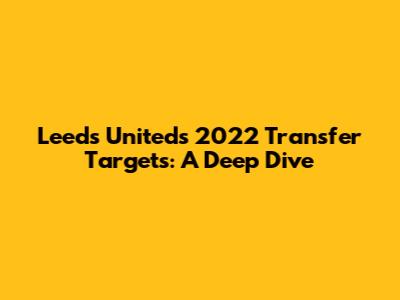 Leeds United's 2022 Transfer Targets: A Deep Dive