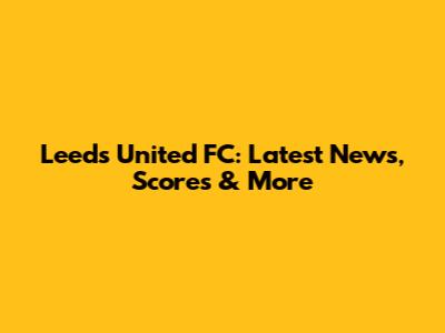 Leeds United FC: Latest News, Scores & More