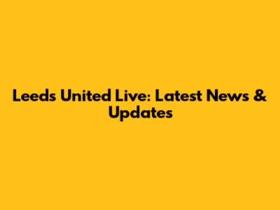 Leeds United Live: Latest News & Updates