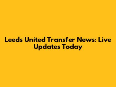 Leeds United Transfer News: Live Updates Today