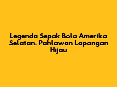 Legenda Sepak Bola Amerika Selatan: Pahlawan Lapangan Hijau