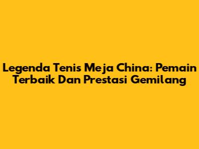 Legenda Tenis Meja China: Pemain Terbaik Dan Prestasi Gemilang