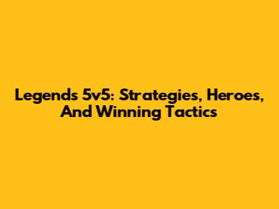 Legends 5v5: Strategies, Heroes, And Winning Tactics