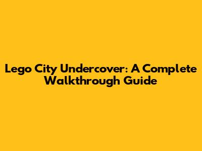 Lego City Undercover: A Complete Walkthrough Guide
