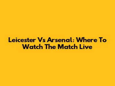Leicester Vs Arsenal: Where To Watch The Match Live