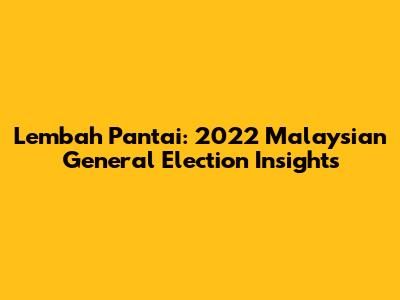 Lembah Pantai: 2022 Malaysian General Election Insights