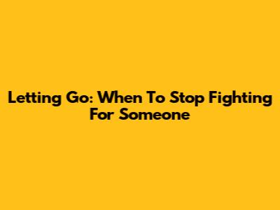 Letting Go: When To Stop Fighting For Someone