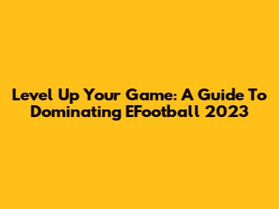 Level Up Your Game: A Guide To Dominating EFootball 2023