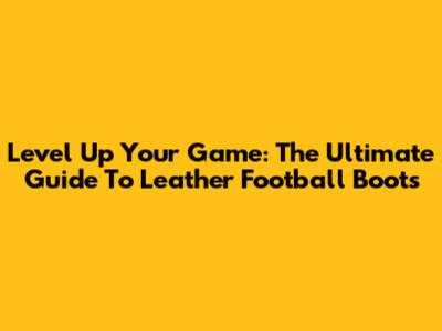 Level Up Your Game: The Ultimate Guide To Leather Football Boots