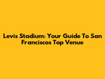 Levi's Stadium: Your Guide To San Francisco's Top Venue