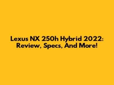 Lexus NX 250h Hybrid 2022: Review, Specs, And More!