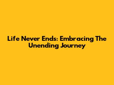 Life Never Ends: Embracing The Unending Journey