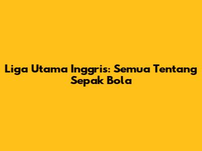 Liga Utama Inggris: Semua Tentang Sepak Bola