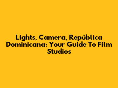 Lights, Camera, República Dominicana: Your Guide To Film Studios