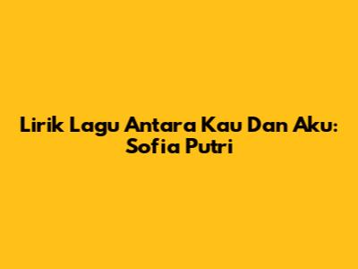 Lirik Lagu Antara Kau Dan Aku: Sofia Putri