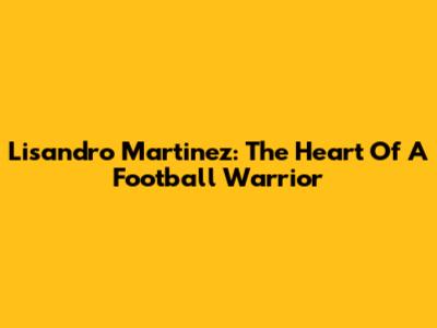 Lisandro Martinez: The Heart Of A Football Warrior