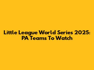 Little League World Series 2025: PA Teams To Watch