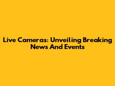 Live Cameras: Unveiling Breaking News And Events