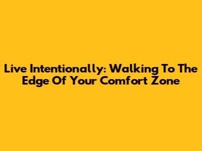 Live Intentionally: Walking To The Edge Of Your Comfort Zone