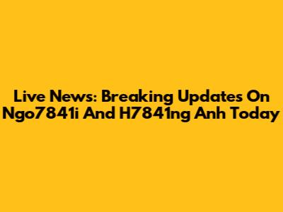 Live News: Breaking Updates On Ngo7841i And H7841ng Anh Today
