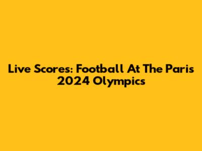 Live Scores: Football At The Paris 2024 Olympics