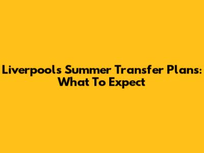 Liverpool's Summer Transfer Plans: What To Expect
