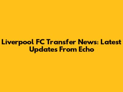 Liverpool FC Transfer News: Latest Updates From Echo