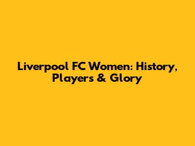 Liverpool FC Women: History, Players & Glory