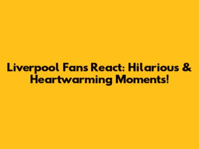 Liverpool Fans React: Hilarious & Heartwarming Moments!