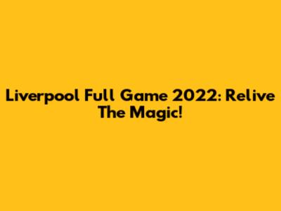 Liverpool Full Game 2022: Relive The Magic!