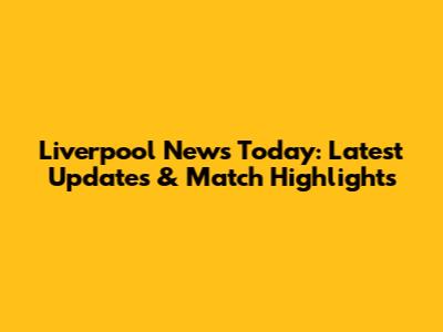Liverpool News Today: Latest Updates & Match Highlights