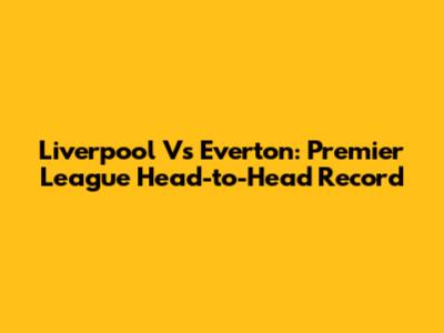 Liverpool Vs Everton: Premier League Head-to-Head Record