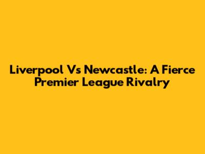 Liverpool Vs Newcastle: A Fierce Premier League Rivalry