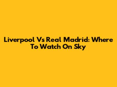Liverpool Vs Real Madrid: Where To Watch On Sky