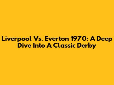 Liverpool Vs. Everton 1970: A Deep Dive Into A Classic Derby