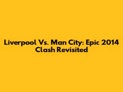 Liverpool Vs. Man City: Epic 2014 Clash Revisited