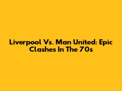 Liverpool Vs. Man United: Epic Clashes In The 70s