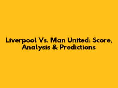 Liverpool Vs. Man United: Score, Analysis & Predictions