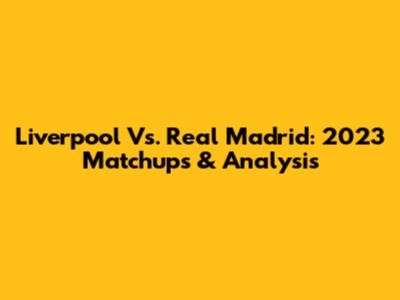 Liverpool Vs. Real Madrid: 2023 Matchups & Analysis