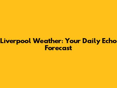 Liverpool Weather: Your Daily Echo Forecast
