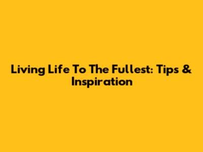 Living Life To The Fullest: Tips & Inspiration