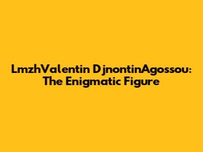 LmzhValentin DjnontinAgossou: The Enigmatic Figure