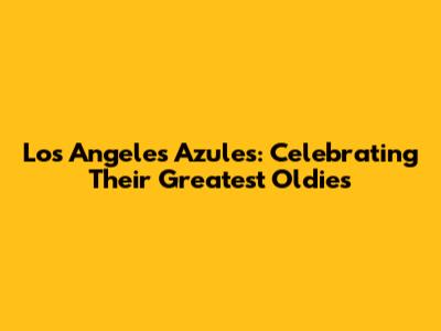 Los Angeles Azules: Celebrating Their Greatest Oldies