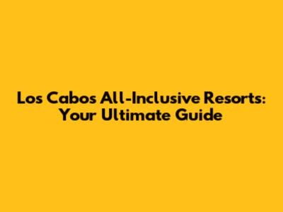 Los Cabos All-Inclusive Resorts: Your Ultimate Guide