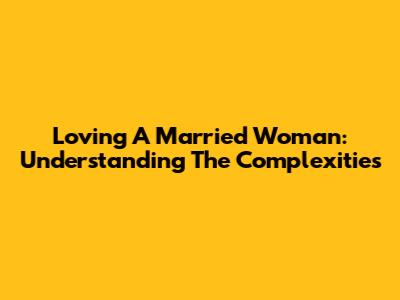 Loving A Married Woman: Understanding The Complexities