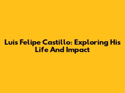 Luis Felipe Castillo: Exploring His Life And Impact