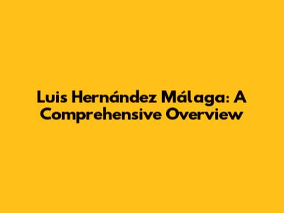Luis Hernández Málaga: A Comprehensive Overview