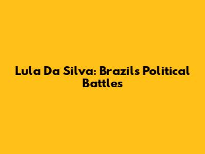 Lula Da Silva: Brazil's Political Battles